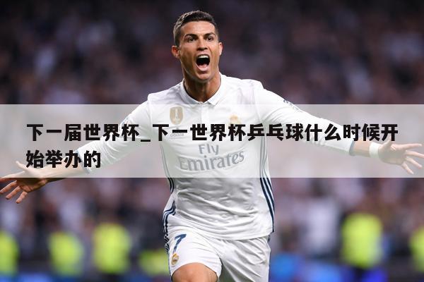 下一届世界杯_下一世界杯乒乓球什么时候开始举办的