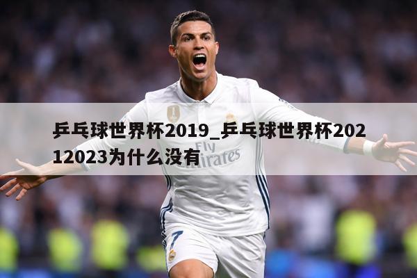 乒乓球世界杯2019_乒乓球世界杯20212023为什么没有
