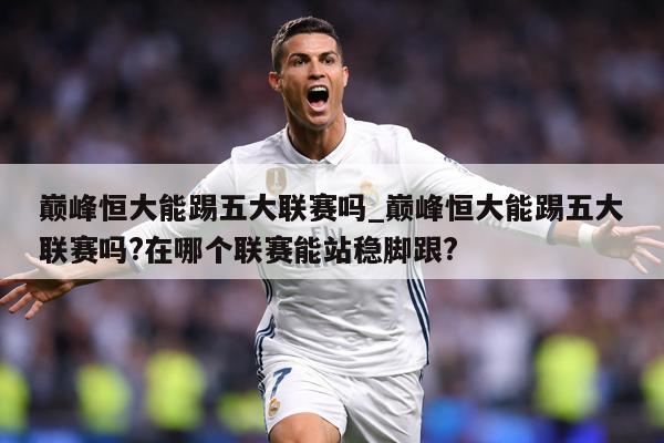 巅峰恒大能踢五大联赛吗_巅峰恒大能踢五大联赛吗?在哪个联赛能站稳脚跟?