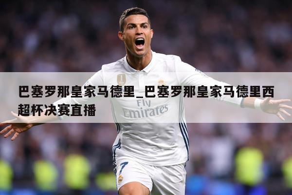 巴塞罗那皇家马德里_巴塞罗那皇家马德里西超杯决赛直播