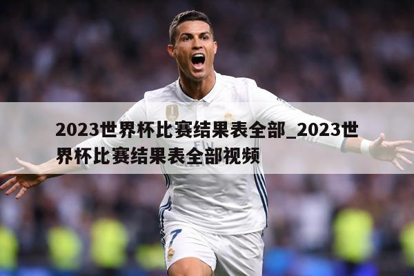 2023世界杯比赛结果表全部_2023世界杯比赛结果表全部视频