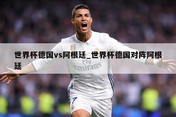世界杯德国vs阿根廷_世界杯德国对阵阿根廷