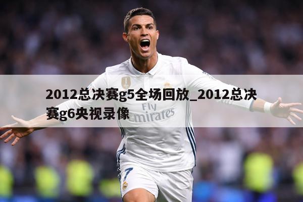 2012总决赛g5全场回放_2012总决赛g6央视录像