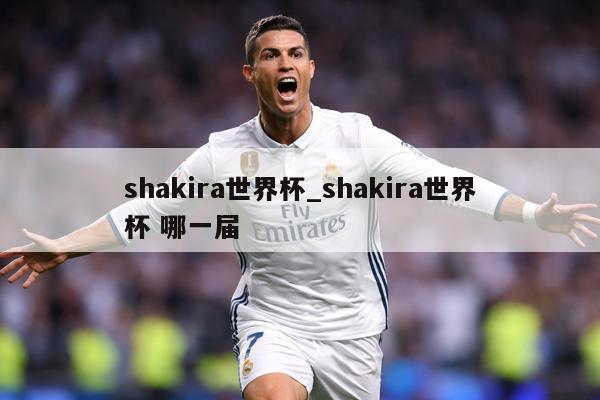 shakira世界杯_shakira世界杯 哪一届