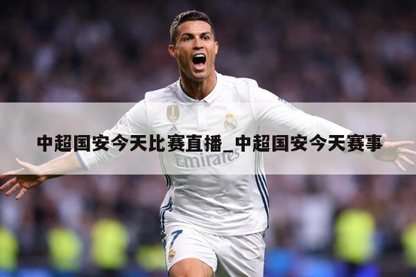 中超国安今天比赛直播_中超国安今天赛事