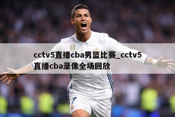 cctv5直播cba男篮比赛_cctv5直播cba录像全场回放
