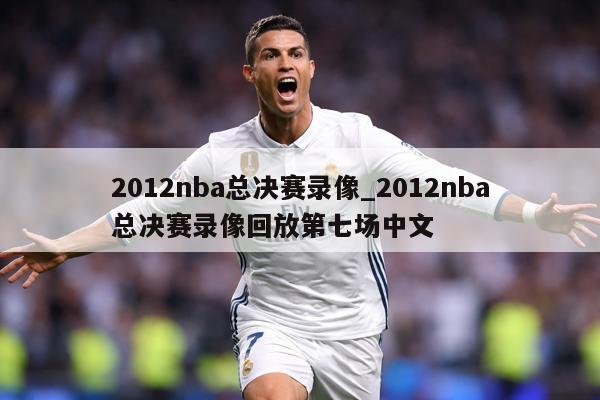 2012nba总决赛录像_2012nba总决赛录像回放第七场中文
