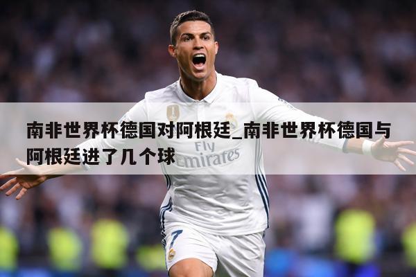 南非世界杯德国对阿根廷_南非世界杯德国与阿根廷进了几个球