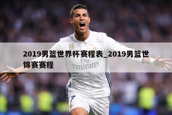 2019男篮世界杯赛程表_2019男篮世锦赛赛程