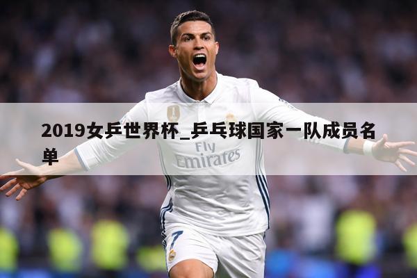2019女乒世界杯_乒乓球国家一队成员名单