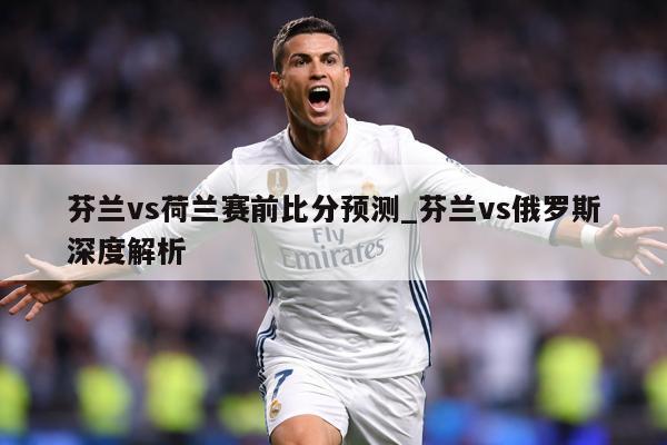 芬兰vs荷兰赛前比分预测_芬兰vs俄罗斯深度解析
