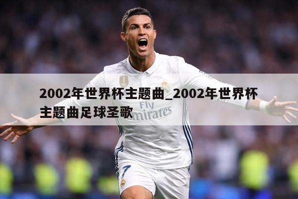 2002年世界杯主题曲_2002年世界杯主题曲足球圣歌
