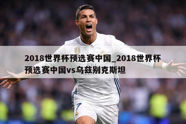 2018世界杯预选赛中国_2018世界杯预选赛中国vs乌兹别克斯坦