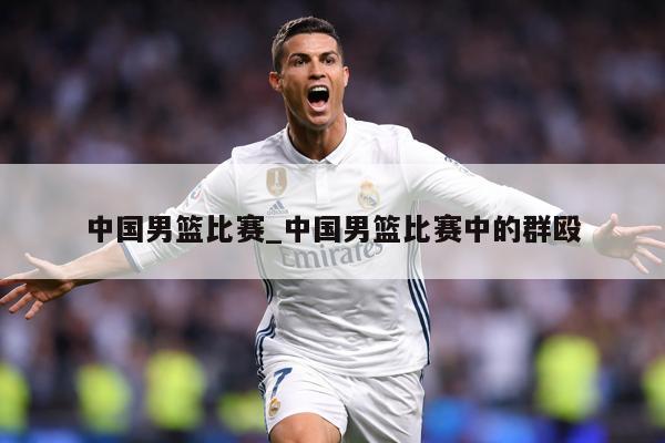 中国男篮比赛_中国男篮比赛中的群殴