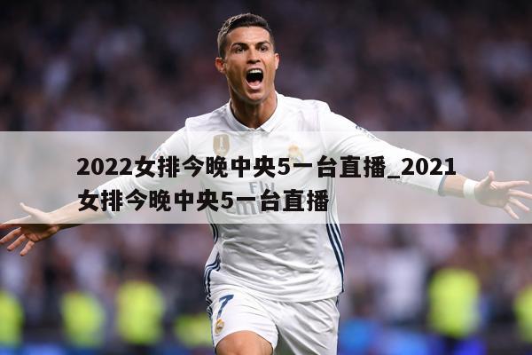 2022女排今晚中央5一台直播_2021女排今晚中央5一台直播