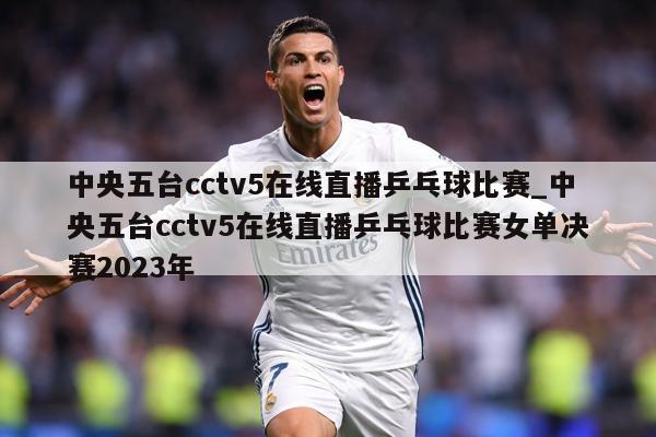 中央五台cctv5在线直播乒乓球比赛_中央五台cctv5在线直播乒乓球比赛女单决赛2023年