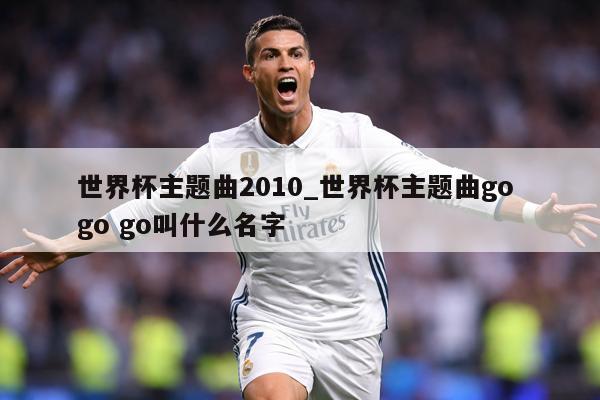 世界杯主题曲2010_世界杯主题曲go go go叫什么名字