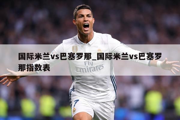 国际米兰vs巴塞罗那_国际米兰vs巴塞罗那指数表