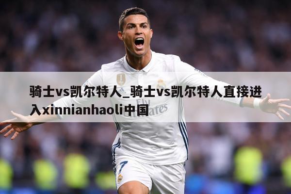 骑士vs凯尔特人_骑士vs凯尔特人直接进入xinnianhaoli中国