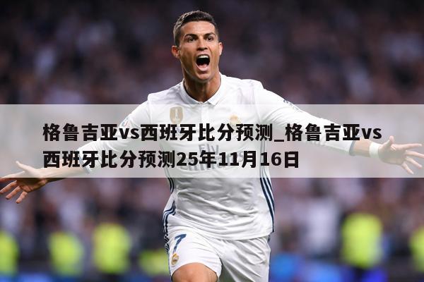 格鲁吉亚vs西班牙比分预测_格鲁吉亚vs西班牙比分预测25年11月16日