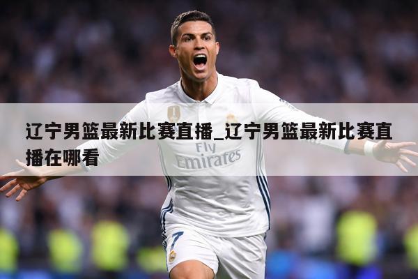 辽宁男篮最新比赛直播_辽宁男篮最新比赛直播在哪看