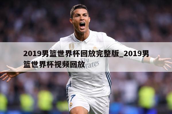2019男篮世界杯回放完整版_2019男篮世界杯视频回放