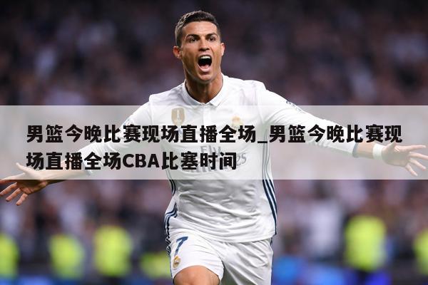 男篮今晚比赛现场直播全场_男篮今晚比赛现场直播全场CBA比塞时间
