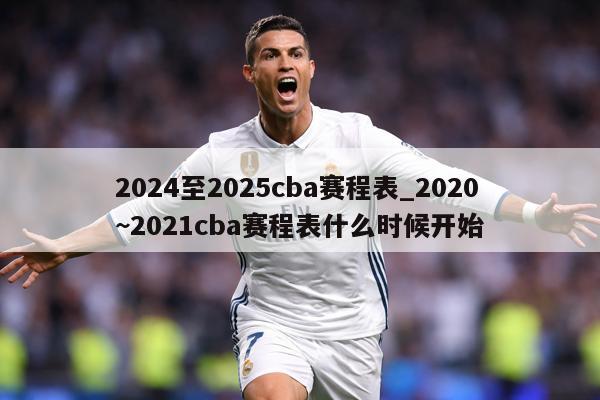 2024至2025cba赛程表_2020~2021cba赛程表什么时候开始